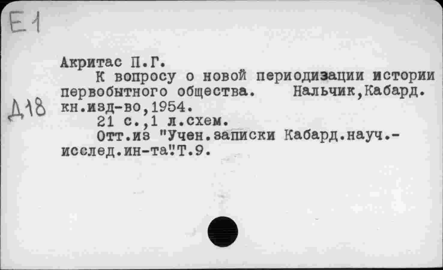 ﻿Акритас П.Г.
К вопросу о новой периодизации истории первобытного общества. Нальчик,Кабард. кн.изд-во,1954.
21 с.,1 л.схем.
Отт.из ’’Учен.записки Кабард.науч.-исслед.ин-та'.'Т.9.